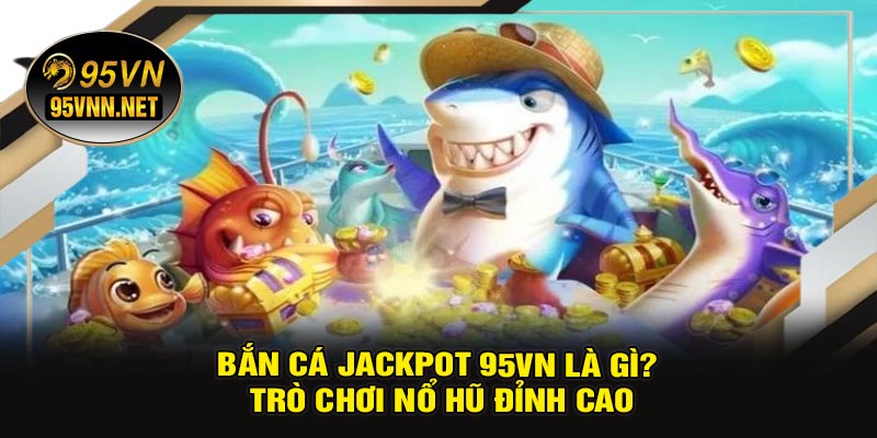 Bắn Cá Jackpot 95VN Là Gì? Trò Chơi Nổ Hũ Đỉnh Cao